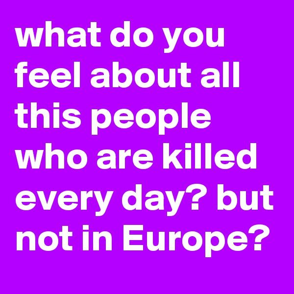 what do you feel about all this people who are killed every day? but not in Europe? 