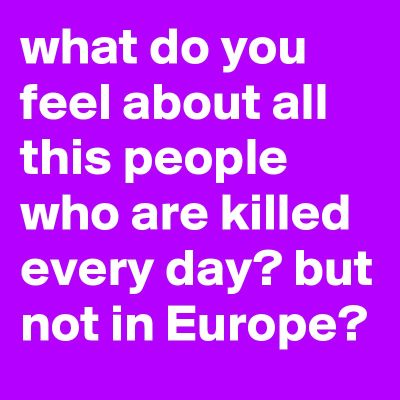what do you feel about all this people who are killed every day? but not in Europe? 