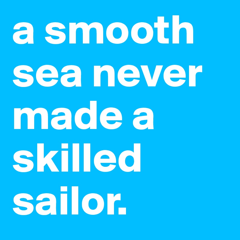 a smooth sea never made a skilled sailor.                      