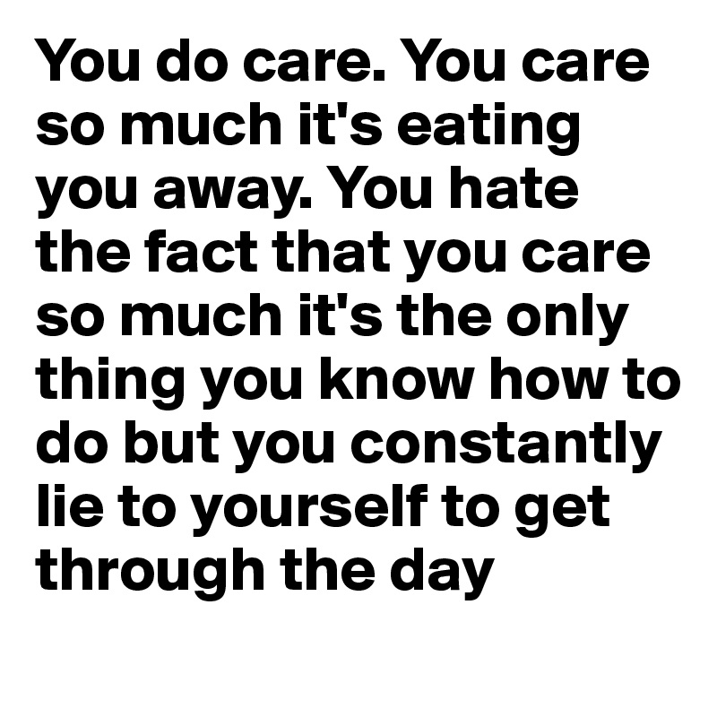 You do care. You care so much it's eating you away. You hate the fact that you care so much it's the only thing you know how to do but you constantly lie to yourself to get through the day