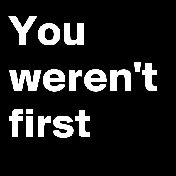 You weren't first