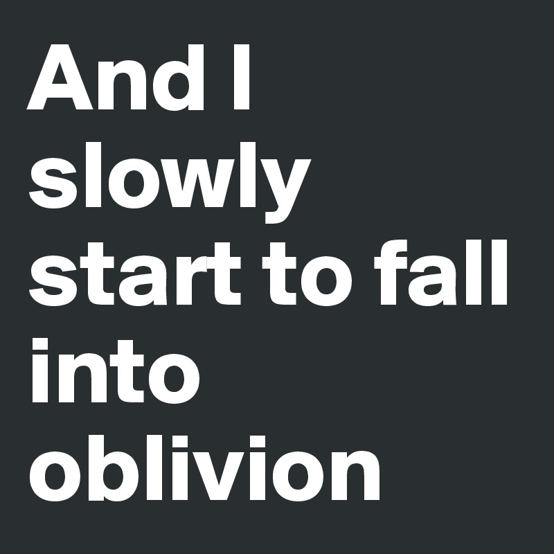 And I slowly start to fall into oblivion