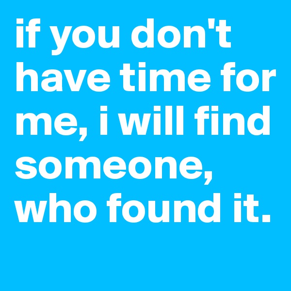 if you don't have time for me, i will find someone, who found it.