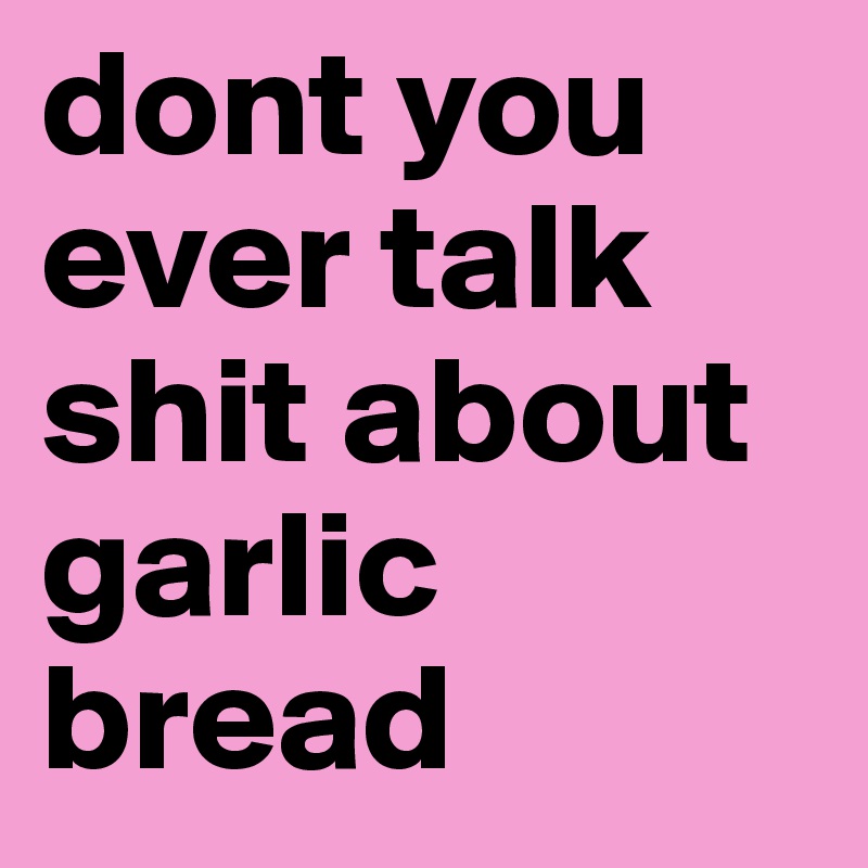 dont you ever talk shit about garlic bread