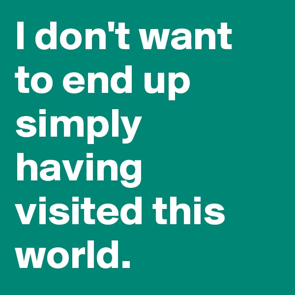 I don't want to end up simply having visited this world. 
