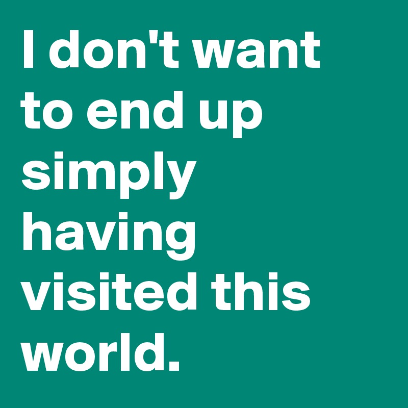 I don't want to end up simply having visited this world. 