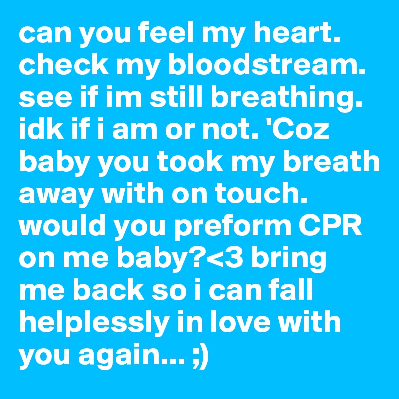 can you feel my heart. check my bloodstream. see if im still breathing. idk if i am or not. 'Coz baby you took my breath away with on touch. would you preform CPR on me baby?<3 bring me back so i can fall helplessly in love with you again... ;)