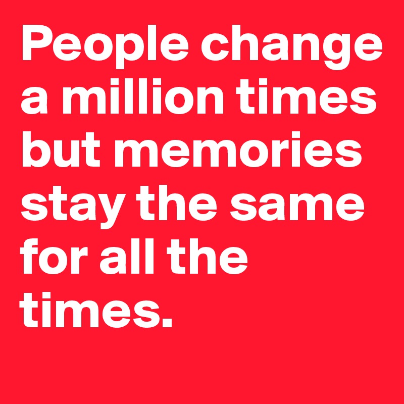 People change a million times but memories stay the same for all the times.	