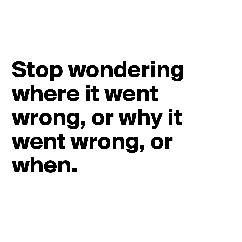 

Stop wondering where it went wrong, or why it went wrong, or when.

