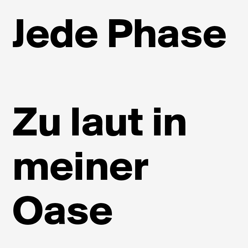 Jede Phase 
Zu laut in meiner Oase