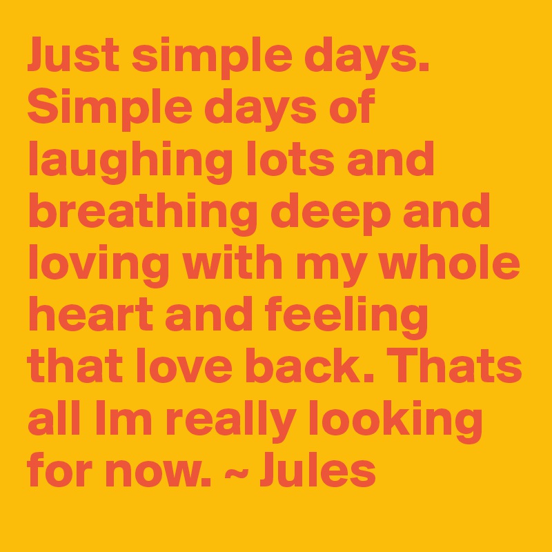 Just simple days. Simple days of laughing lots and breathing deep and loving with my whole heart and feeling that love back. Thats all Im really looking for now. ~ Jules 