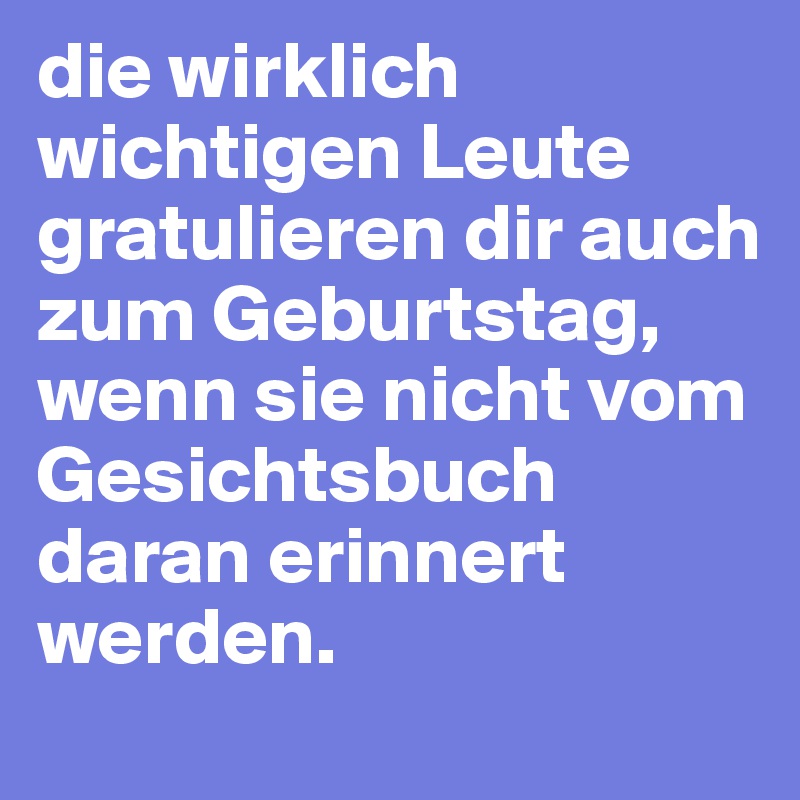 die wirklich wichtigen Leute gratulieren dir auch zum Geburtstag, wenn sie nicht vom Gesichtsbuch daran erinnert werden.