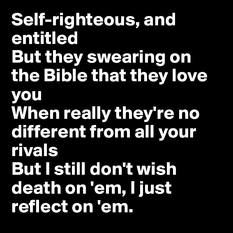 Self-righteous, and entitled
But they swearing on the Bible that they love you
When really they're no different from all your rivals
But I still don't wish death on 'em, I just reflect on 'em.