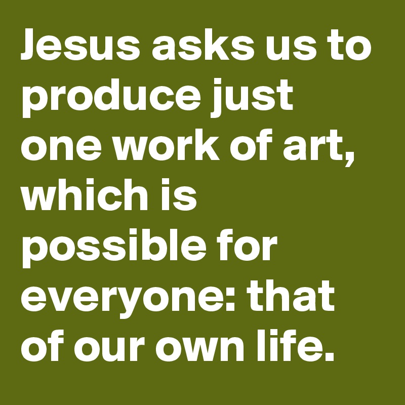 Jesus asks us to produce just one work of art, which is possible for everyone: that of our own life.