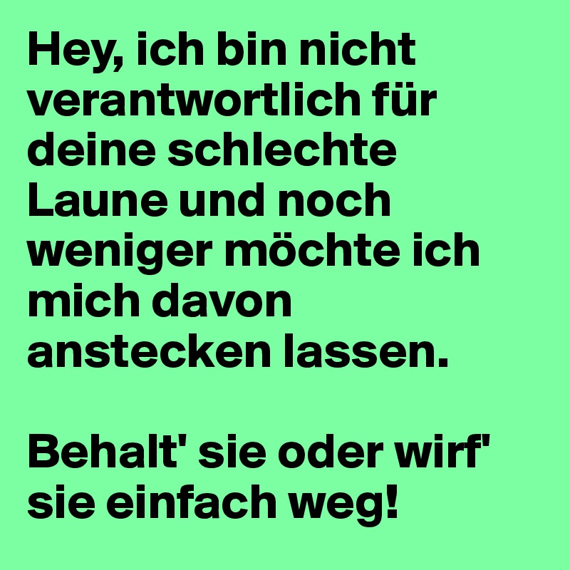 Hey, ich bin nicht verantwortlich für deine schlechte Laune und noch weniger möchte ich mich davon anstecken lassen.

Behalt' sie oder wirf' sie einfach weg!