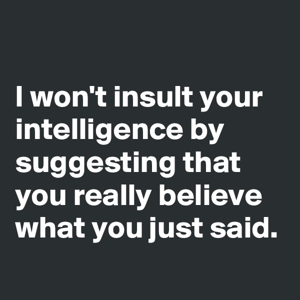 

I won't insult your intelligence by suggesting that you really believe what you just said.

