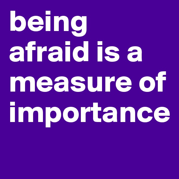 being afraid is a measure of importance
