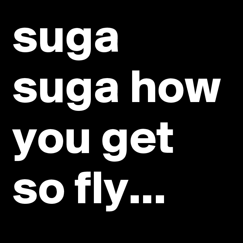 suga suga how you get so fly...