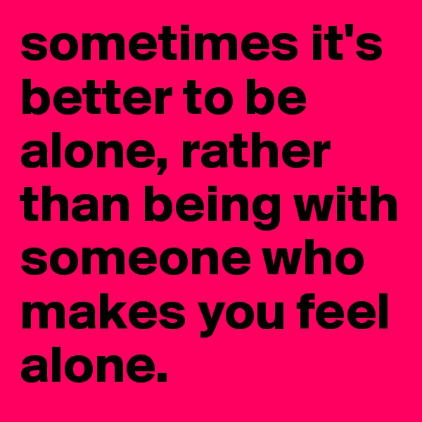 sometimes it's better to be alone, rather than being with someone who makes you feel alone.
