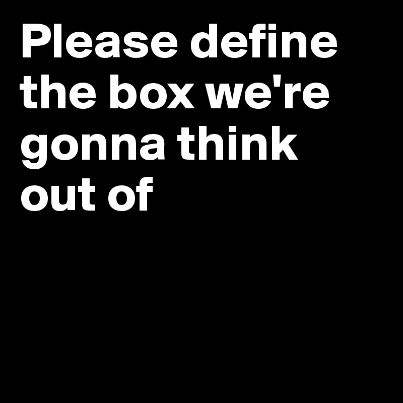 Please define the box we're gonna think out of


