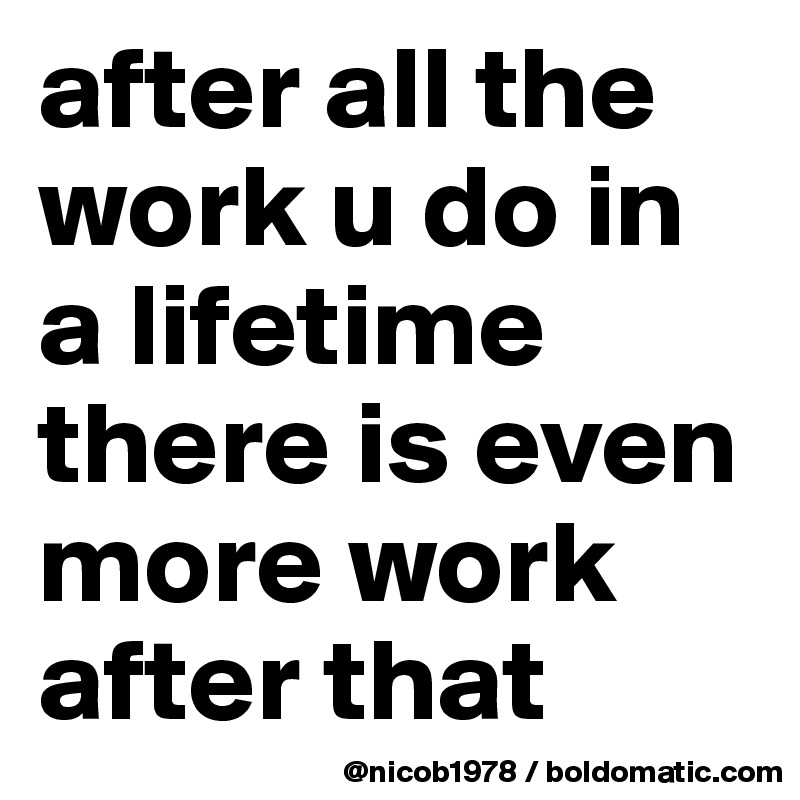 after all the work u do in a lifetime there is even more work after that