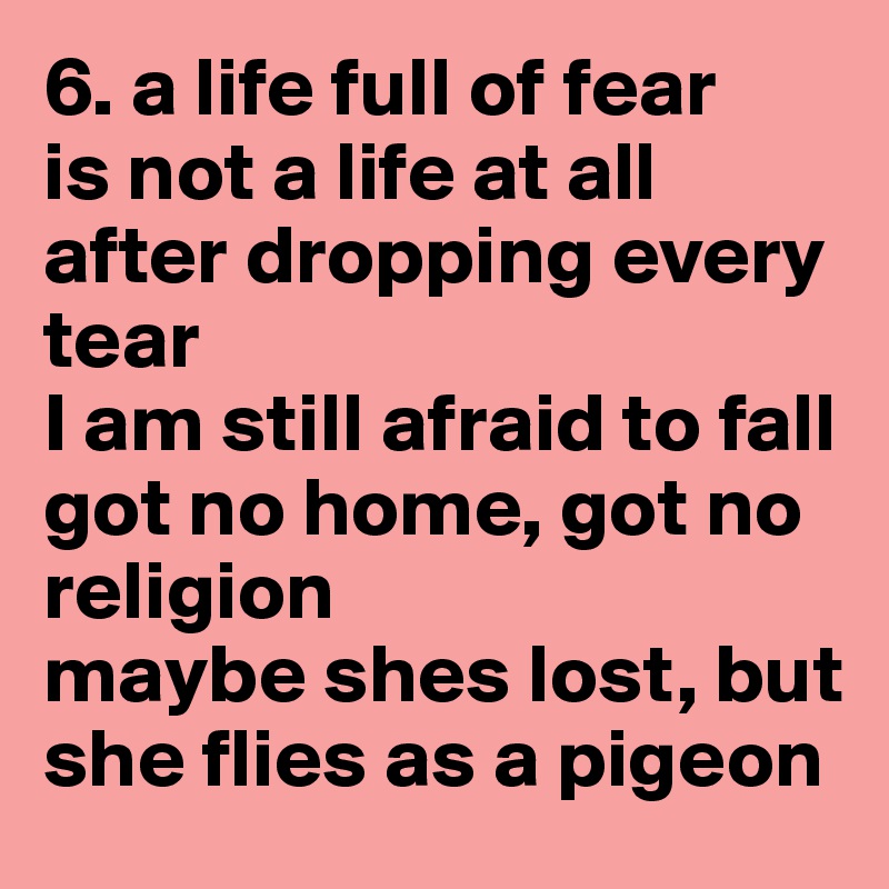 6. a life full of fear
is not a life at all
after dropping every tear
I am still afraid to fall
got no home, got no religion
maybe shes lost, but she flies as a pigeon