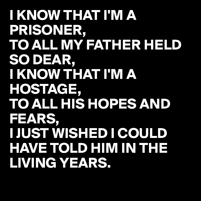 I KNOW THAT I'M A PRISONER,
TO ALL MY FATHER HELD SO DEAR, 
I KNOW THAT I'M A HOSTAGE,
TO ALL HIS HOPES AND FEARS,
I JUST WISHED I COULD HAVE TOLD HIM IN THE LIVING YEARS.
