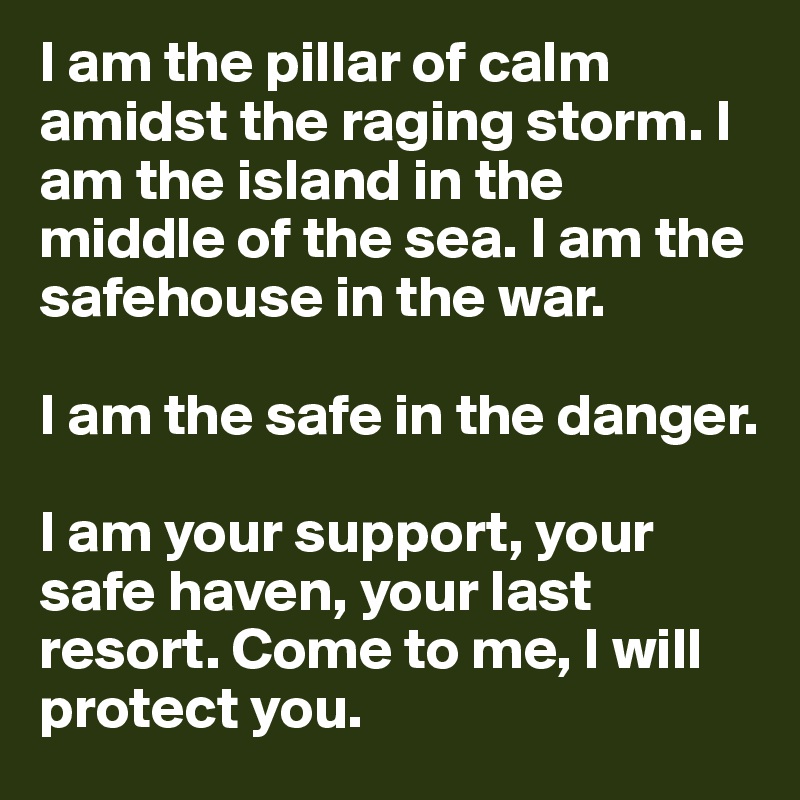 I am the pillar of calm amidst the raging storm. I am the island in the middle of the sea. I am the safehouse in the war. 

I am the safe in the danger.

I am your support, your safe haven, your last resort. Come to me, I will protect you.