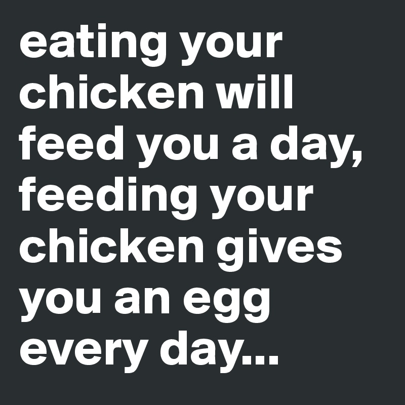 eating your chicken will feed you a day, feeding your chicken gives you an egg every day...