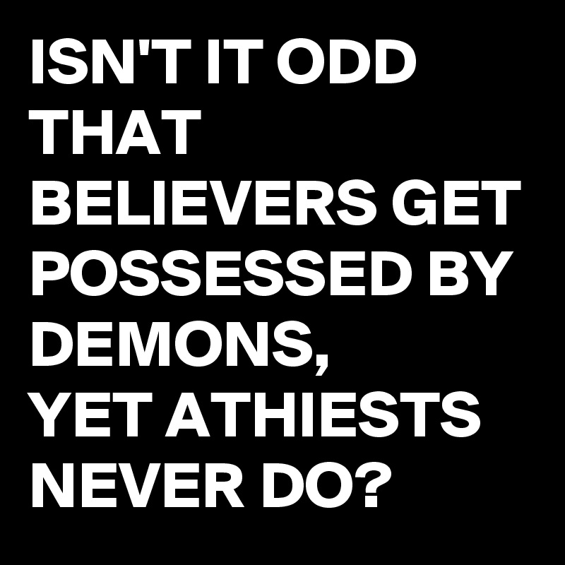 ISN'T IT ODD THAT BELIEVERS GET POSSESSED BY DEMONS, 
YET ATHIESTS NEVER DO?