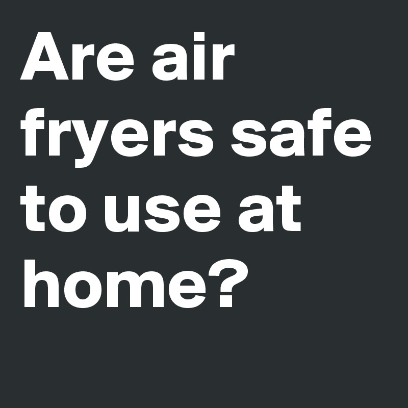 Are air fryers safe to use at home?