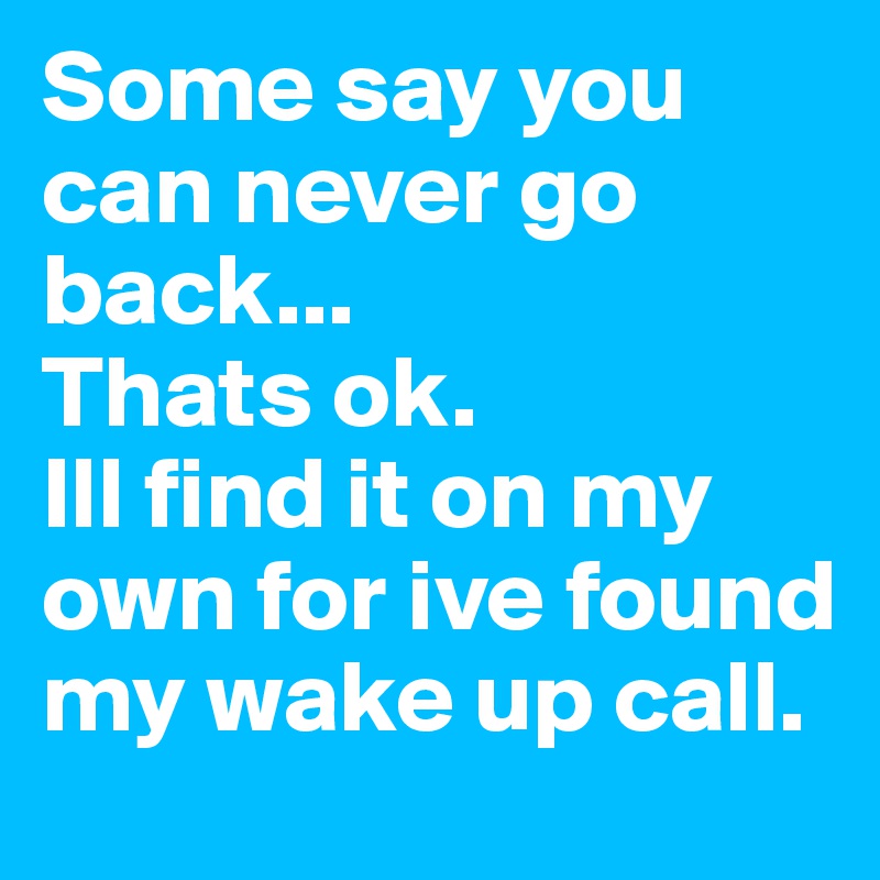 Some say you can never go back...
Thats ok.
Ill find it on my own for ive found my wake up call.