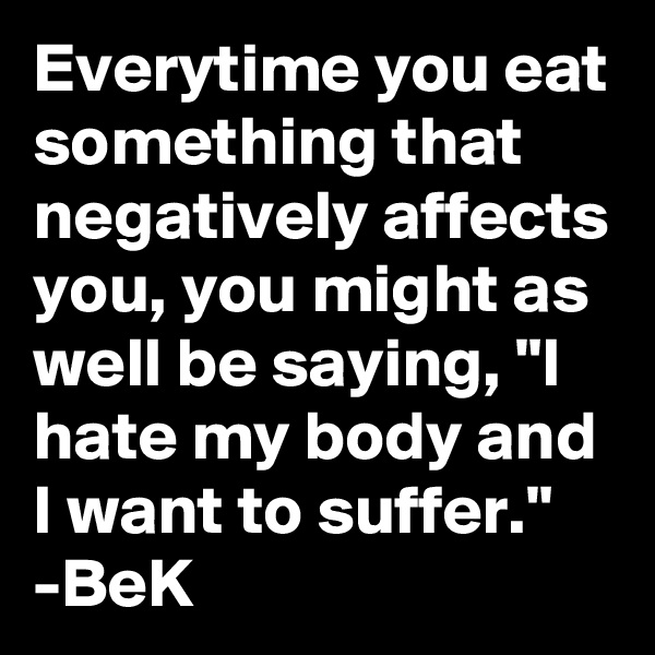Everytime you eat something that negatively affects you, you might as well be saying, "I hate my body and I want to suffer." -BeK