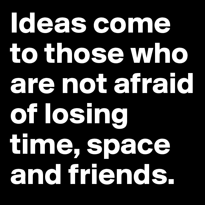 Ideas come to those who are not afraid of losing time, space and friends.