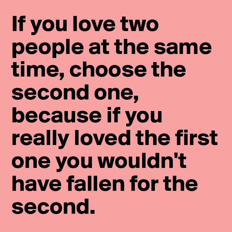 If you love two people at the same time, choose the second one, because if you really loved the first one you wouldn't have fallen for the second. 