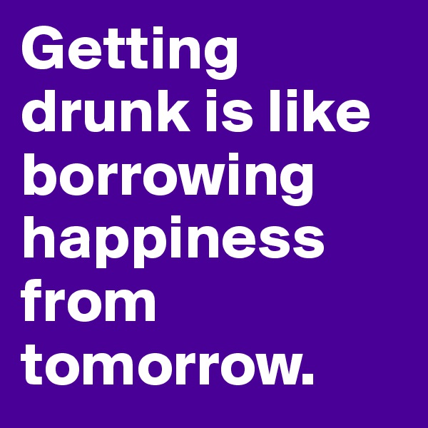 Getting drunk is like borrowing happiness from tomorrow. 