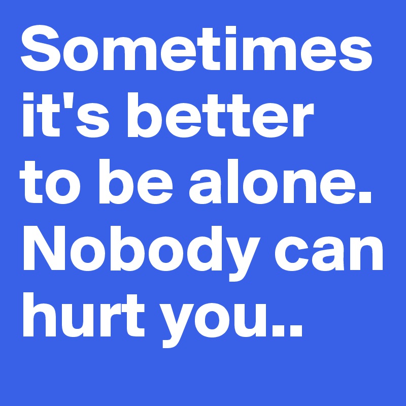 Sometimes it's better to be alone. Nobody can hurt you..