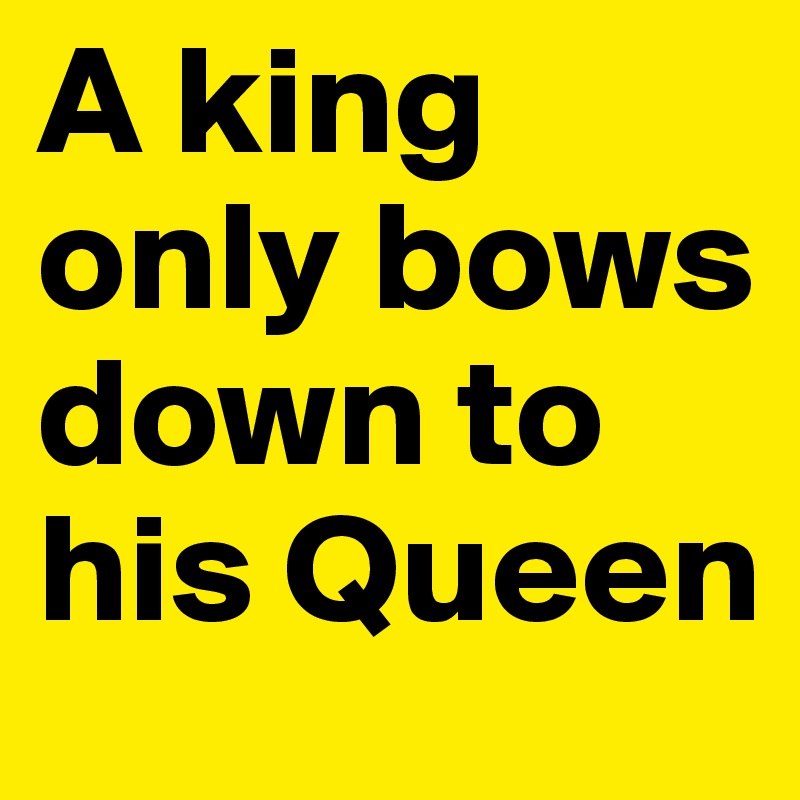 A king only bows down to his Queen