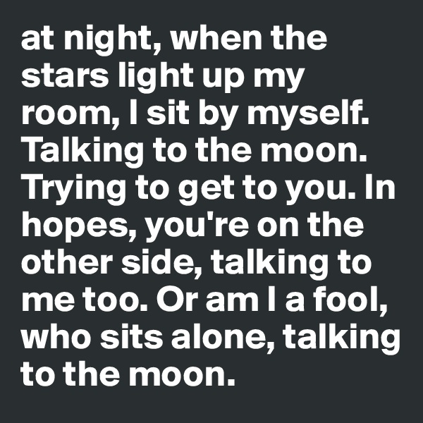 at night, when the stars light up my room, I sit by myself. Talking to the moon. Trying to get to you. In hopes, you're on the other side, talking to me too. Or am I a fool, who sits alone, talking to the moon.