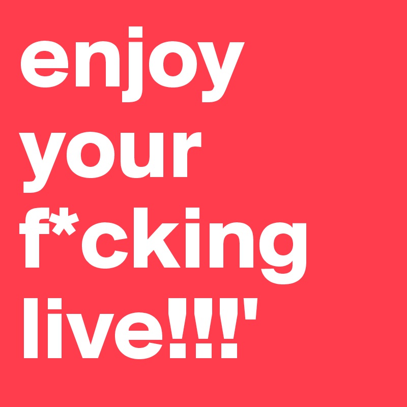 enjoy your f*cking live!!!' 