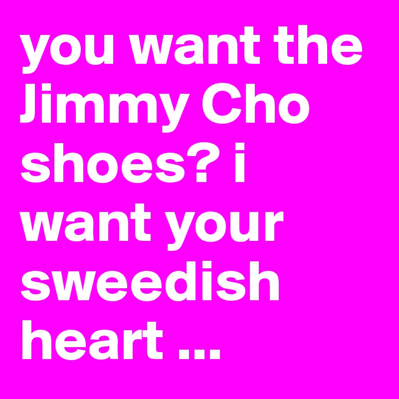 you want the Jimmy Cho shoes? i want your sweedish heart ...
