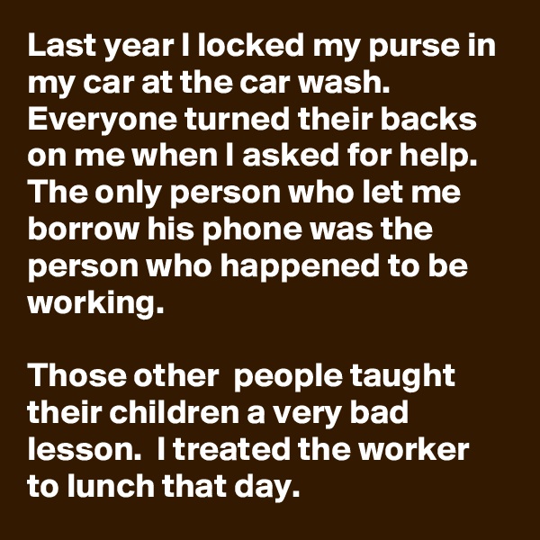 Last year I locked my purse in my car at the car wash. Everyone turned their backs on me when I asked for help.  The only person who let me borrow his phone was the person who happened to be working. 

Those other  people taught their children a very bad lesson.  I treated the worker to lunch that day. 