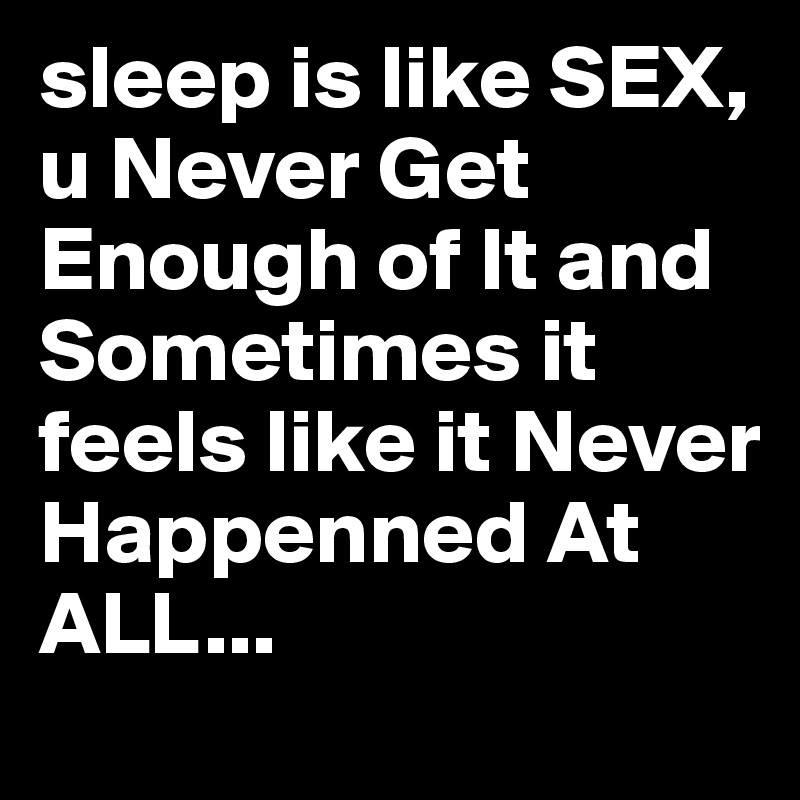 sleep is like SEX, u Never Get Enough of It and Sometimes it feels like it Never Happenned At ALL...