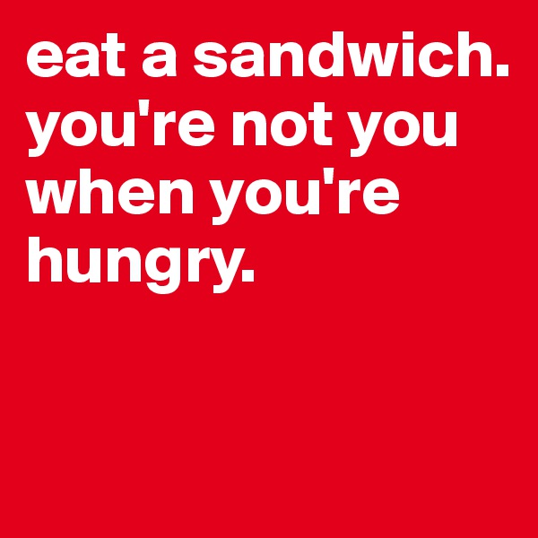 eat a sandwich. you're not you when you're hungry.

