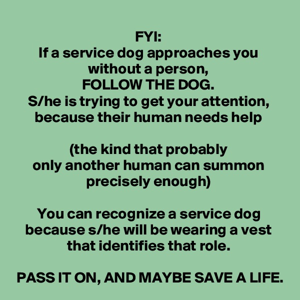 FYI:
If a service dog approaches you without a person,
FOLLOW THE DOG.
S/he is trying to get your attention, because their human needs help

(the kind that probably
only another human can summon precisely enough)

You can recognize a service dog because s/he will be wearing a vest that identifies that role.

PASS IT ON, AND MAYBE SAVE A LIFE.