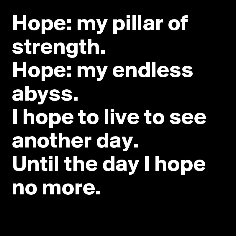 Hope: my pillar of strength.
Hope: my endless abyss.
I hope to live to see another day.
Until the day I hope no more.

