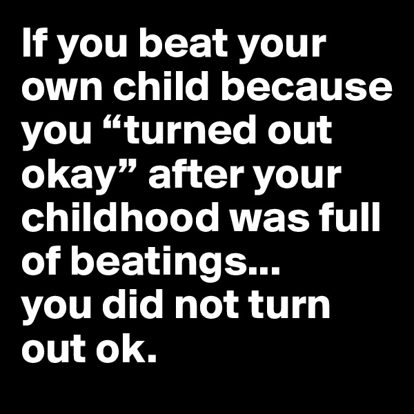 If you beat your own child because you “turned out okay” after your childhood was full of beatings...
you did not turn out ok.