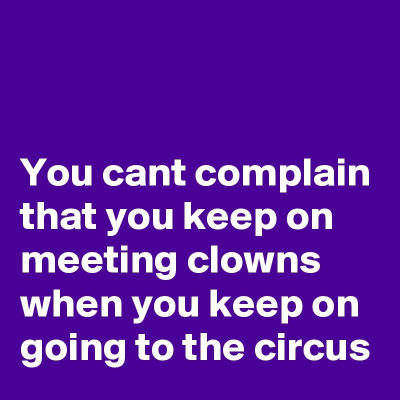 


You cant complain that you keep on  meeting clowns when you keep on going to the circus