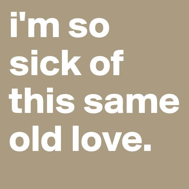 i'm so sick of this same old love.