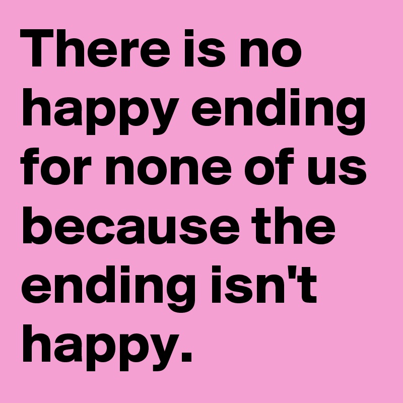 There is no happy ending for none of us because the ending isn't happy.